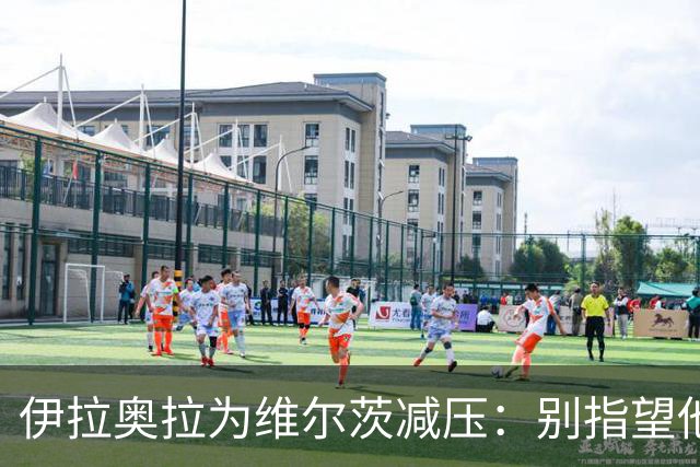 伊拉奥拉为维尔茨减压：别指望他单赛季进15球，他的价值不在进球